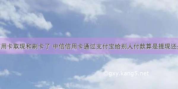 我的中信信用卡取现和刷卡了 中信信用卡通过支付宝给别人付款算是提现还是刷卡消费 