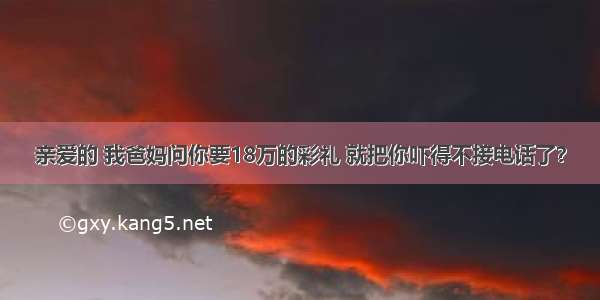 亲爱的 我爸妈问你要18万的彩礼 就把你吓得不接电话了？