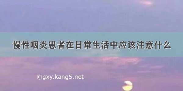 慢性咽炎患者在日常生活中应该注意什么