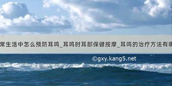 日常生活中怎么预防耳鸣_耳鸣时耳部保健按摩_耳鸣的治疗方法有哪些