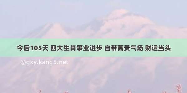 今后105天 四大生肖事业进步 自带高贵气场 财运当头