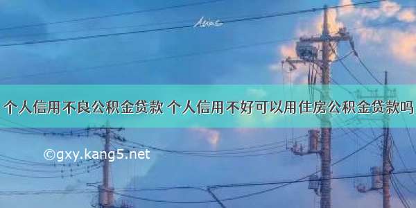 个人信用不良公积金贷款 个人信用不好可以用住房公积金贷款吗