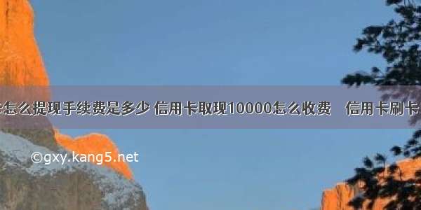 信用卡怎么提现手续费是多少 信用卡取现10000怎么收费 – 信用卡刷卡 – 前端