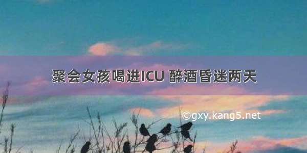 聚会女孩喝进ICU 醉酒昏迷两天