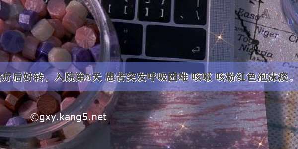 某患者经治疗后好转。入院第5天 患者突发呼吸困难 咳嗽 咳粉红色泡沫痰。查体：BP1