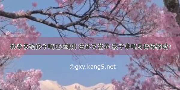 秋季多给孩子喝这2碗粥 滋补又营养 孩子常喝身体棒棒哒！