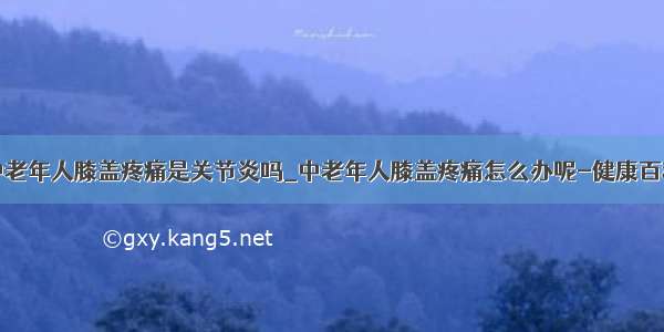 中老年人膝盖疼痛是关节炎吗_中老年人膝盖疼痛怎么办呢-健康百科