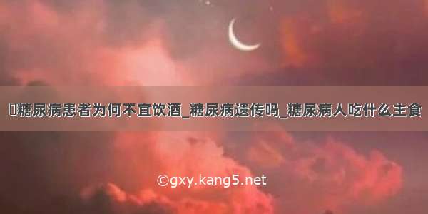 ​糖尿病患者为何不宜饮酒_糖尿病遗传吗_糖尿病人吃什么主食