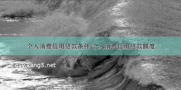 个人消费信用贷款条件 个人消费信用贷款额度