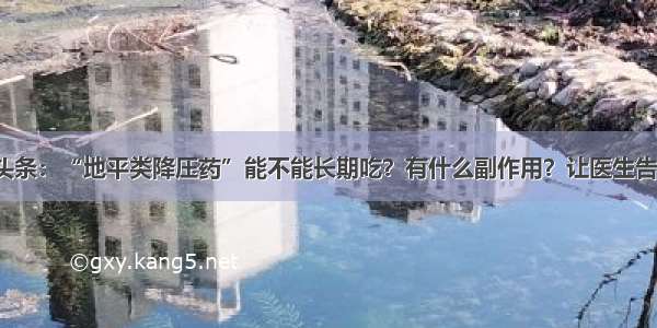 UC头条：“地平类降压药”能不能长期吃？有什么副作用？让医生告诉你