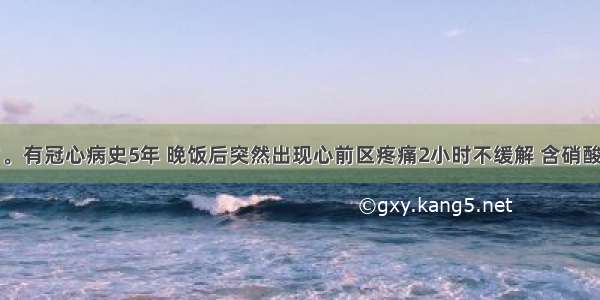 男性 60岁。有冠心病史5年 晚饭后突然出现心前区疼痛2小时不缓解 含硝酸甘油无效 