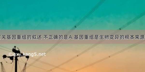 单选题下列有关基因重组的叙述 不正确的是A.基因重组是生物变异的根本来源B.基因重组能