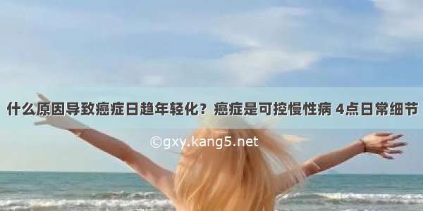 什么原因导致癌症日趋年轻化？癌症是可控慢性病 4点日常细节