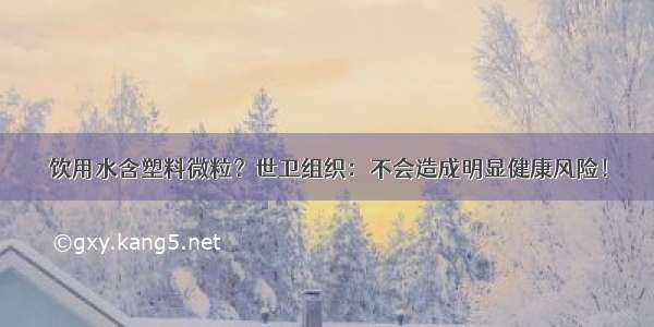 饮用水含塑料微粒？世卫组织：不会造成明显健康风险！