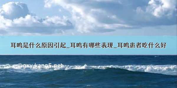 耳鸣是什么原因引起_耳鸣有哪些表现_耳鸣患者吃什么好