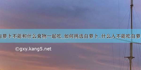 白萝卜不能和什么食物一起吃_如何挑选白萝卜_什么人不能吃白萝卜