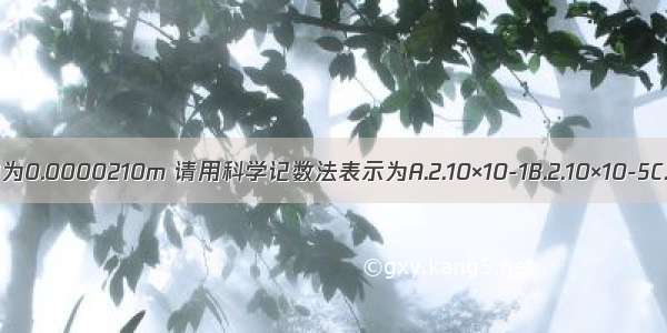 某种生物细胞的直径约为0.0000210m 请用科学记数法表示为A.2.10×10-1B.2.10×10-5C.2.1×10-4D.2.1×10-3