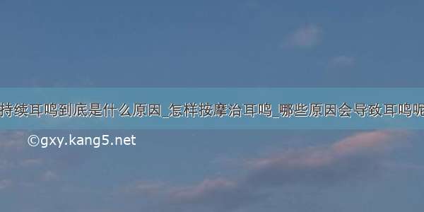 持续耳鸣到底是什么原因_怎样按摩治耳鸣_哪些原因会导致耳鸣呢