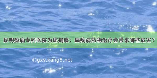 昆明癫痫专科医院为您揭晓：癫痫病药物治疗会带来哪些危害？