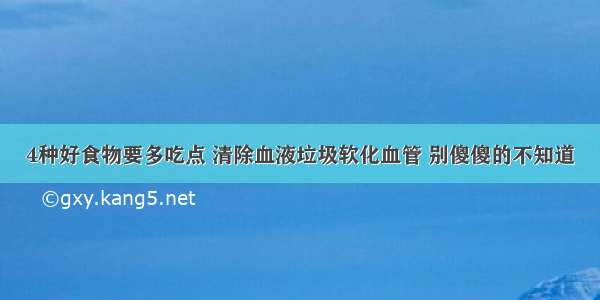 4种好食物要多吃点 清除血液垃圾软化血管 别傻傻的不知道