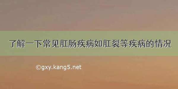 了解一下常见肛肠疾病如肛裂等疾病的情况