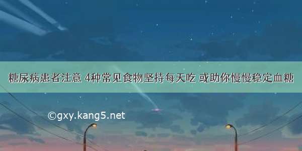 糖尿病患者注意 4种常见食物坚持每天吃 或助你慢慢稳定血糖