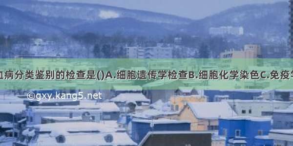 用于急性白血病分类鉴别的检查是()A.细胞遗传学检查B.细胞化学染色C.免疫学检查D.骨髓