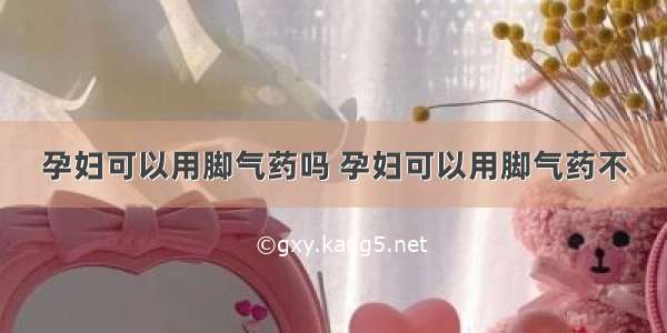 孕妇可以用脚气药吗 孕妇可以用脚气药不