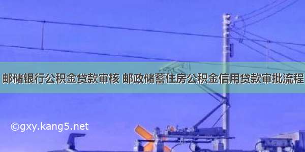 邮储银行公积金贷款审核 邮政储蓄住房公积金信用贷款审批流程