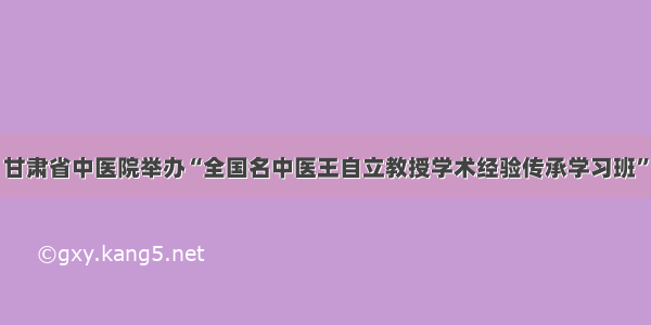 甘肃省中医院举办“全国名中医王自立教授学术经验传承学习班”