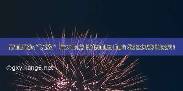 高血糖遇“天敌” 每天喝点 降低血压 血脂 轻松远离糖尿病！