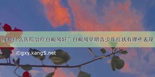 成都什么医院治疗白癜风好？白癜风早期青少年症状有哪些表现