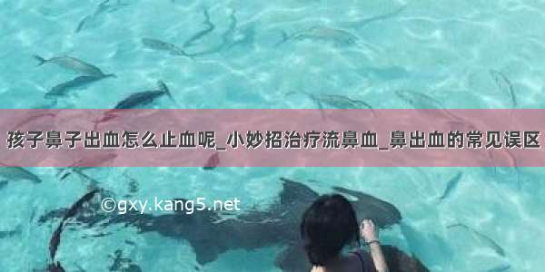 孩子鼻子出血怎么止血呢_小妙招治疗流鼻血_鼻出血的常见误区