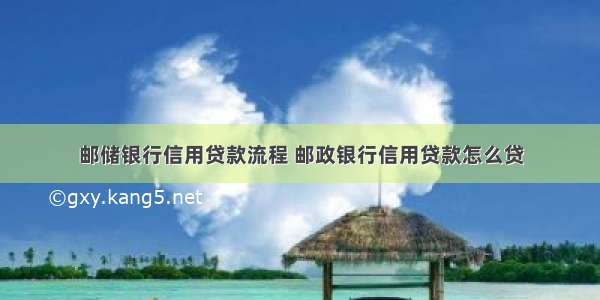 邮储银行信用贷款流程 邮政银行信用贷款怎么贷