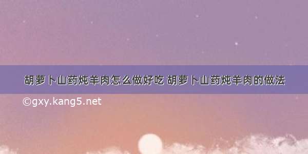 胡萝卜山药炖羊肉怎么做好吃 胡萝卜山药炖羊肉的做法