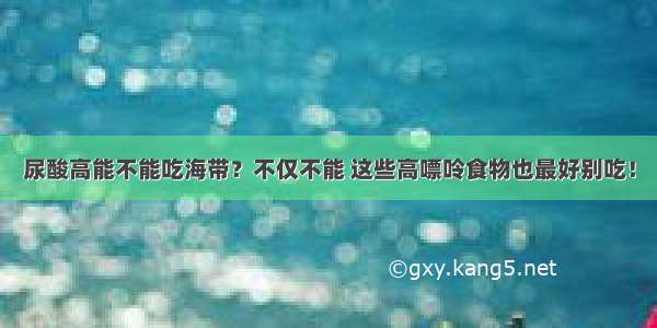 尿酸高能不能吃海带？不仅不能 这些高嘌呤食物也最好别吃！