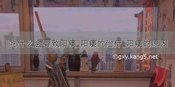 吃什么会导致阳痿_阳痿的治疗_阳痿的原因