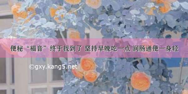 便秘“福音”终于找到了 坚持早晚吃一点 润肠通便一身轻