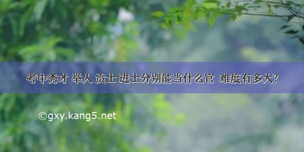 考中秀才 举人 贡士 进士分别能当什么官  难度有多大?