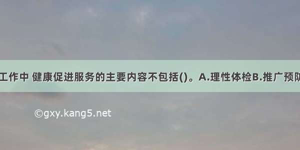 在老年社会工作中 健康促进服务的主要内容不包括()。A.理性体检B.推广预防性服务C.家