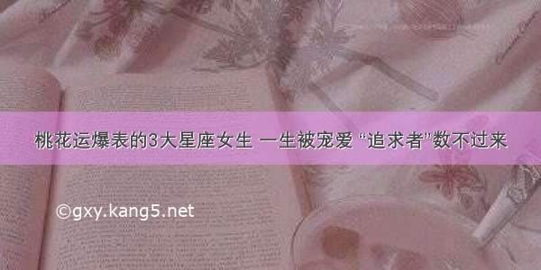 桃花运爆表的3大星座女生 一生被宠爱 “追求者”数不过来