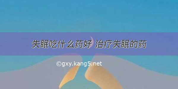 失眠吃什么药好 治疗失眠的药