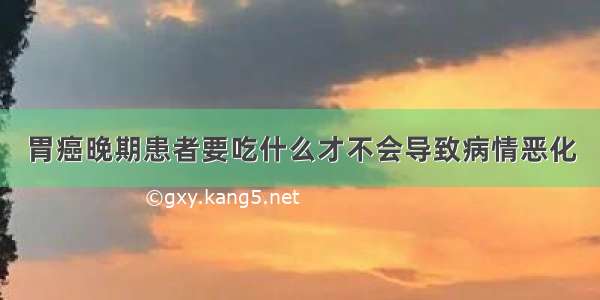 胃癌晚期患者要吃什么才不会导致病情恶化