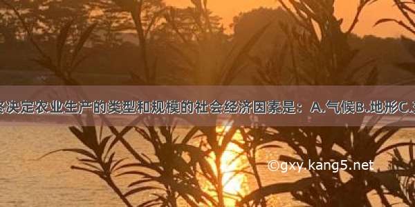 单选题最终决定农业生产的类型和规模的社会经济因素是：A.气候B.地形C.交通D.市场