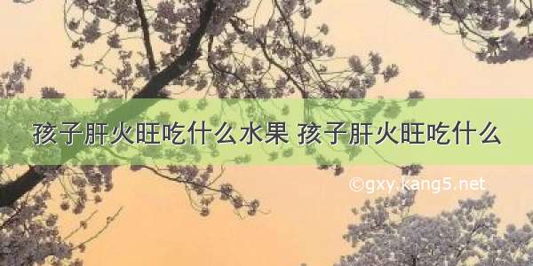 孩子肝火旺吃什么水果 孩子肝火旺吃什么