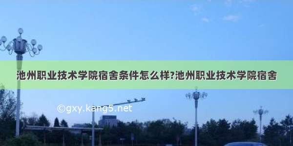 池州职业技术学院宿舍条件怎么样?池州职业技术学院宿舍