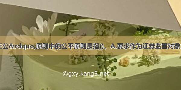 基金监管“三公”原则中的公平原则是指()。A.要求作为证券监管对象之一的基金市场具有