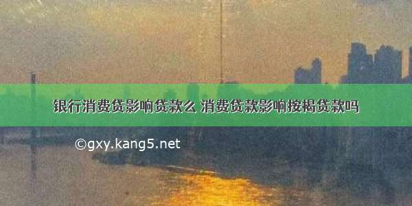 银行消费贷影响贷款么 消费贷款影响按揭贷款吗