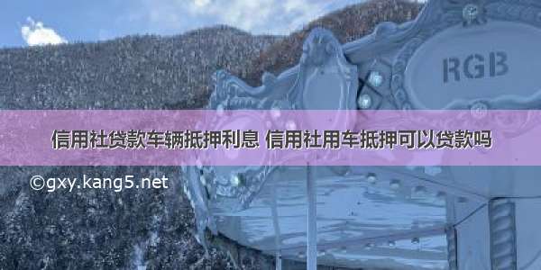 信用社贷款车辆抵押利息 信用社用车抵押可以贷款吗