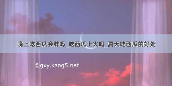 晚上吃西瓜会胖吗_吃西瓜上火吗_夏天吃西瓜的好处